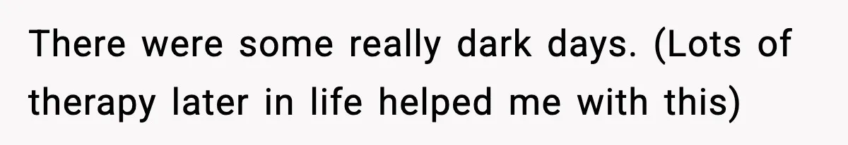There were some really dark days. (Lots of therapy later in life helped me with this)