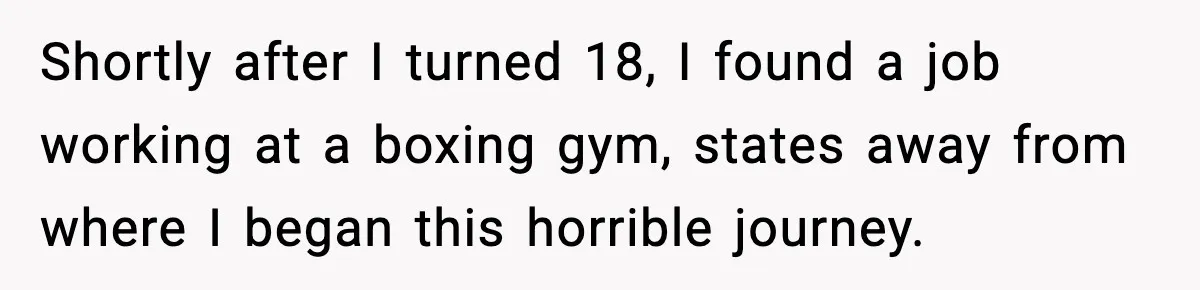 Shortly after I turned 18, I found a job working at a boxing gym, states away from where I began this horrible journey.