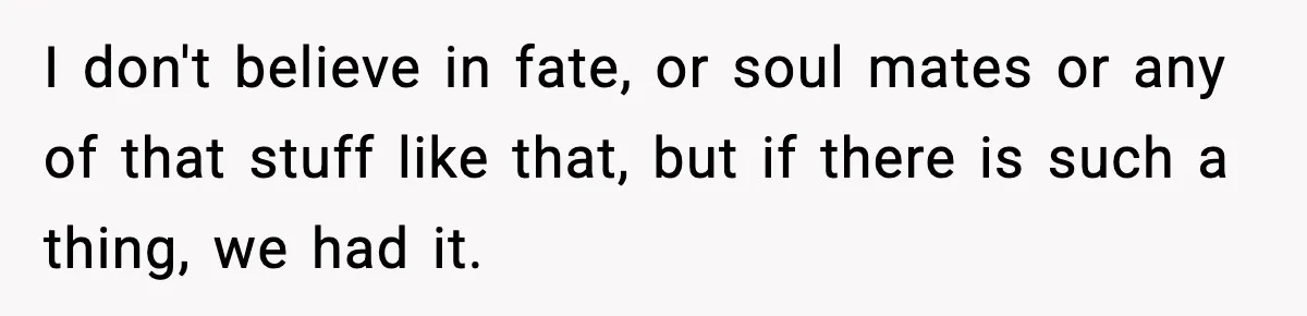 I don't believe in fate, or soul mates or any of that stuff like that, but if there is such a thing, we had it.