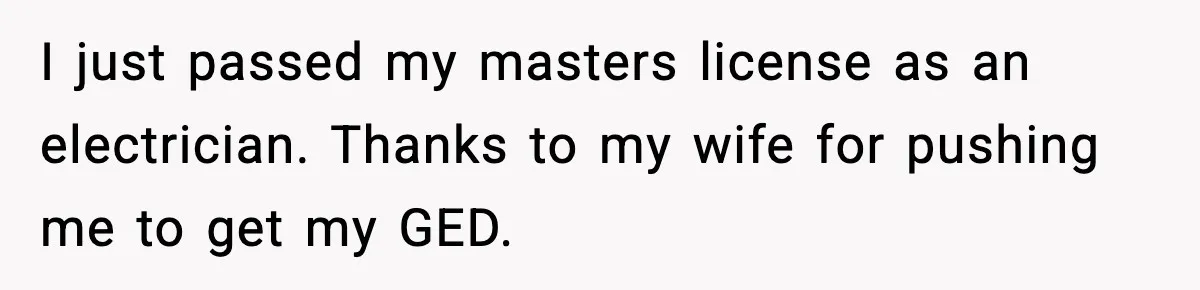 I just passed my masters license as an electrician. Thanks to my wife for pushing me to get my GED.