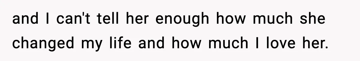 and I can't tell her enough how much she changed my life and how much I love her.
