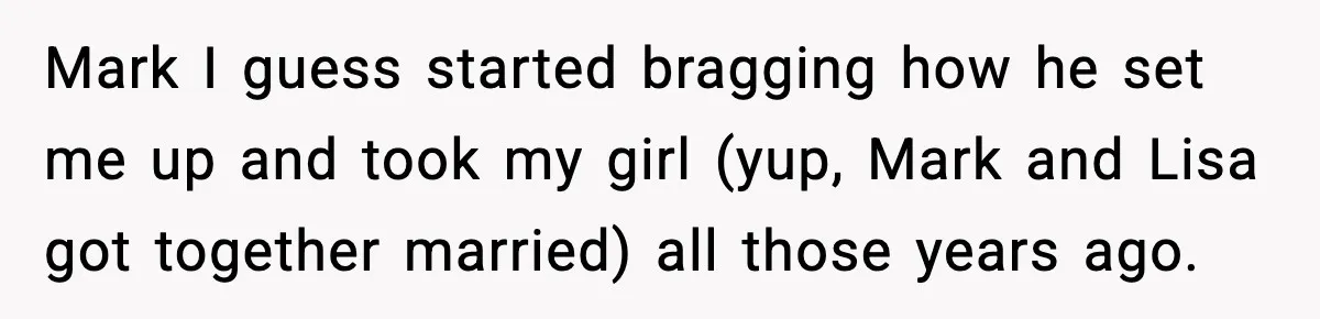 Mark I guess started bragging how he set me up and took my girl (yup, Mark and Lisa got together married) all those years ago.