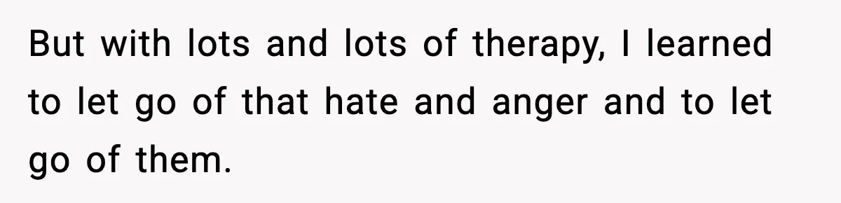 But with lots and lots of therapy, I learned to let go of that hate and anger and to let go of them.