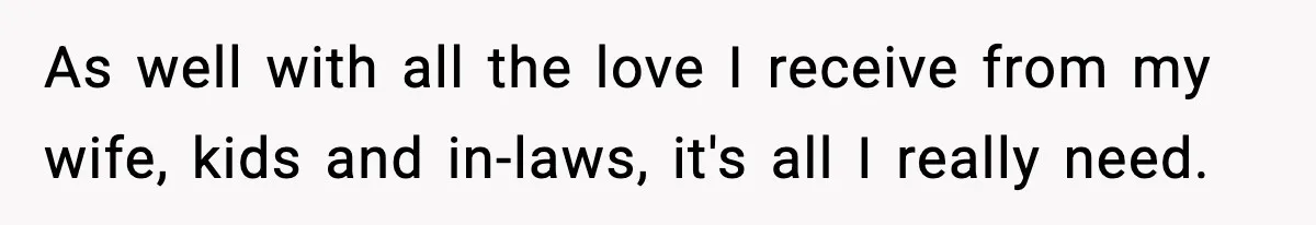 As well with all the love I receive from my wife, kids and in-laws, it's all I really need.