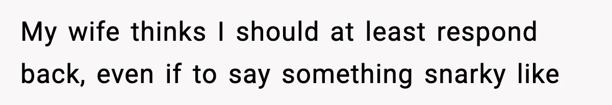 My wife thinks I should at least respond back, even if to say something snarky like