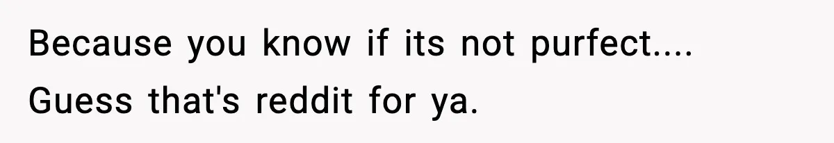 Because you know if its not purfect.... Guess that's reddit for ya.