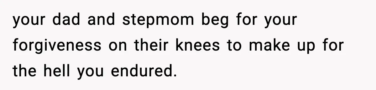 your dad and stepmom beg for your forgiveness on their knees to make up for the hell you endured.