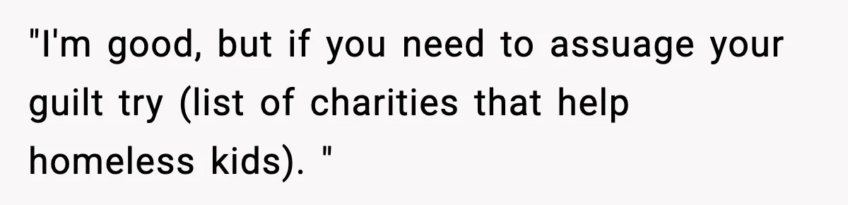 "I'm good, but if you need to assuage your guilt try (list of charities that help homeless kids). "