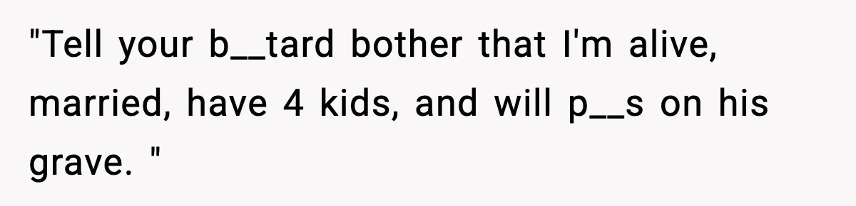 "Tell your b__tard bother that I'm alive, married, have 4 kids, and will p__s on his grave. "