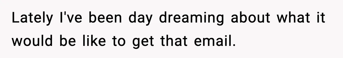 Lately I've been day dreaming about what it would be like to get that email.