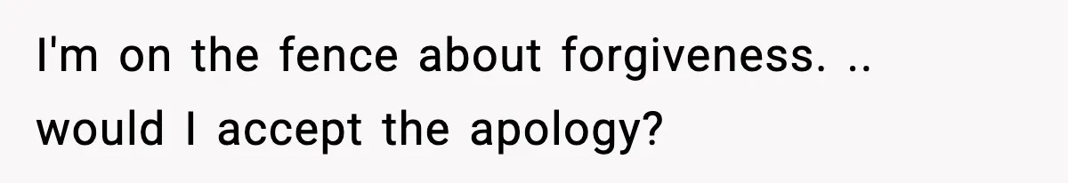 I'm on the fence about forgiveness. .. would I accept the apology?