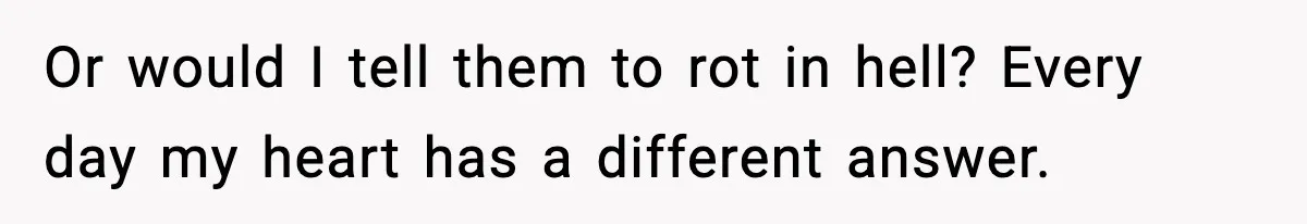 Or would I tell them to rot in hell? Every day my heart has a different answer.