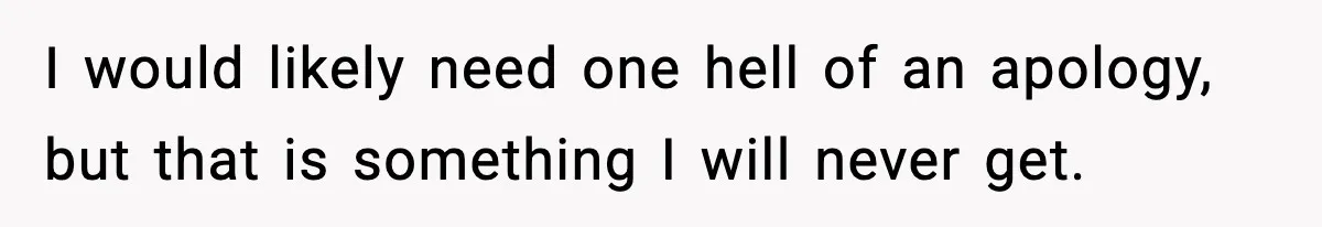 I would likely need one hell of an apology, but that is something I will never get.