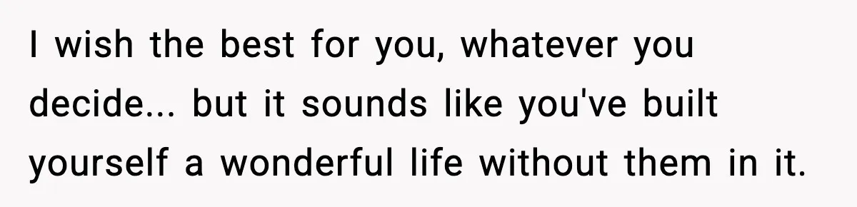 I wish the best for you, whatever you decide... but it sounds like you've built yourself a wonderful life without them in it.
