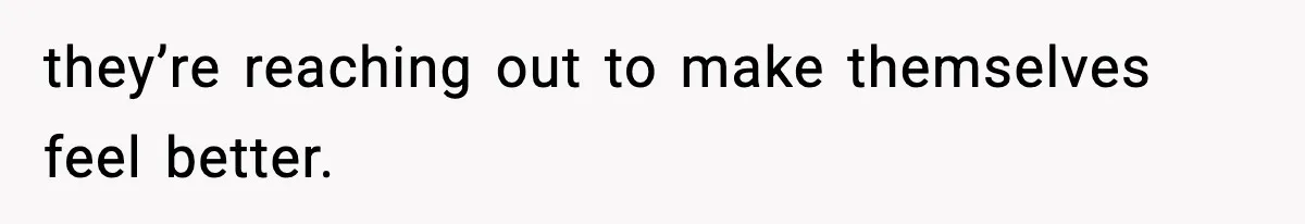 they’re reaching out to make themselves feel better.
