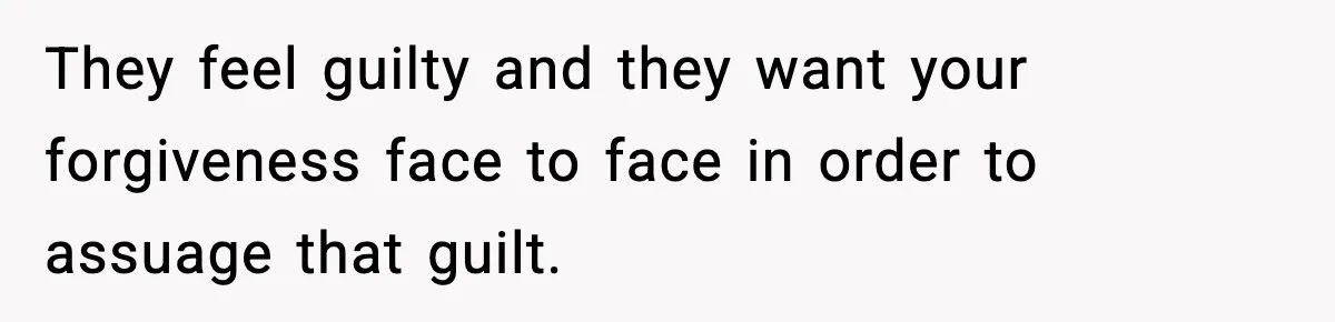 They feel guilty and they want your forgiveness face to face in order to assuage that guilt.