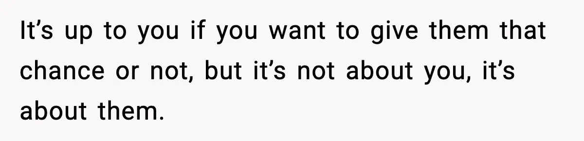 It’s up to you if you want to give them that chance or not, but it’s not about you, it’s about them.