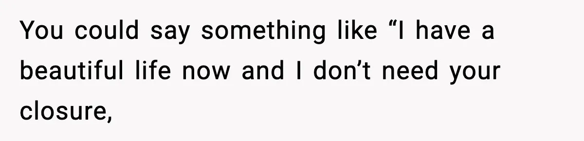 You could say something like “I have a beautiful life now and I don’t need your closure,