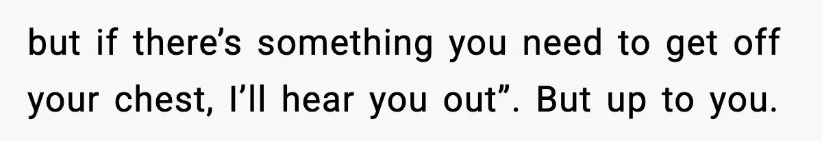 but if there’s something you need to get off your chest, I’ll hear you out”. But up to you.