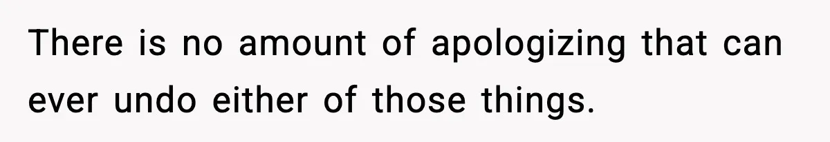 There is no amount of apologizing that can ever undo either of those things.