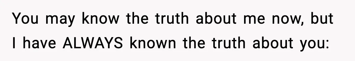 You may know the truth about me now, but I have ALWAYS known the truth about you: