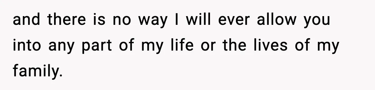 and there is no way I will ever allow you into any part of my life or the lives of my family.