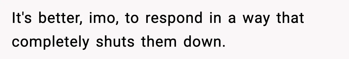 It's better, imo, to respond in a way that completely shuts them down.