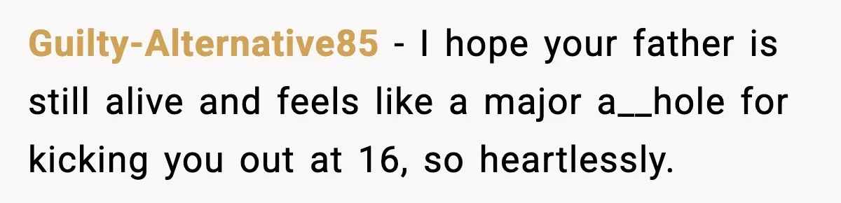 Guilty-Alternative85 − I hope your father is still alive and feels like a major a__hole for kicking you out at 16, so heartlessly.