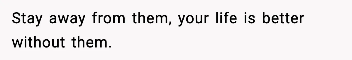 Stay away from them, your life is better without them.
