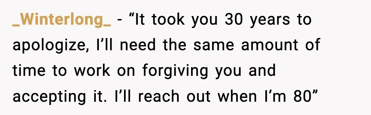 _Winterlong_ − “It took you 30 years to apologize, I’ll need the same amount of time to work on forgiving you and accepting it. I’ll reach out when I’m 80”