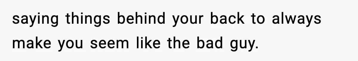 saying things behind your back to always make you seem like the bad guy.