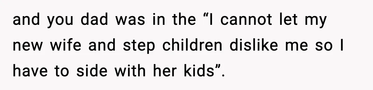 and you dad was in the “I cannot let my new wife and step children dislike me so I have to side with her kids”.