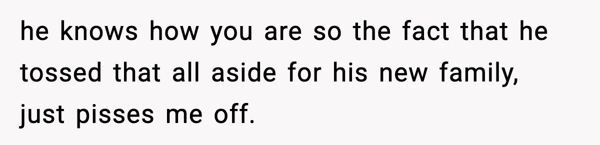 he knows how you are so the fact that he tossed that all aside for his new family, just pisses me off.