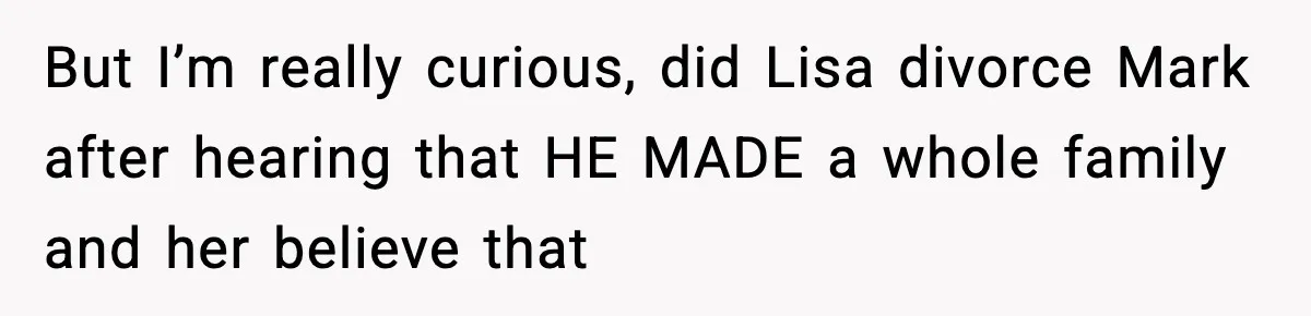 But I’m really curious, did Lisa divorce Mark after hearing that HE MADE a whole family and her believe that