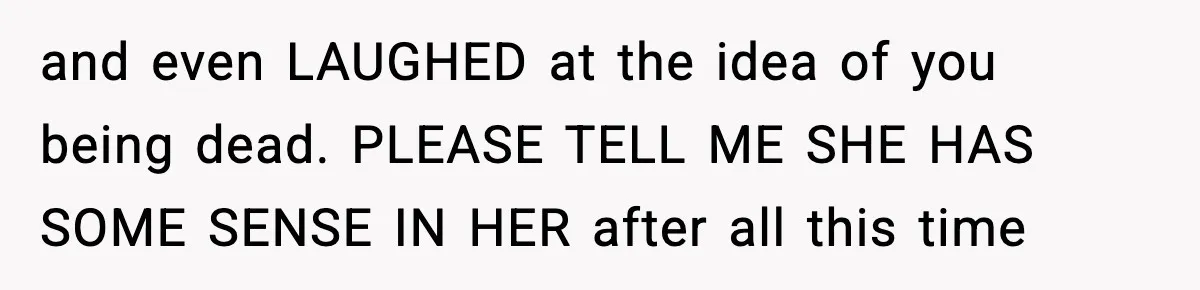 and even LAUGHED at the idea of you being dead. PLEASE TELL ME SHE HAS SOME SENSE IN HER after all this time
