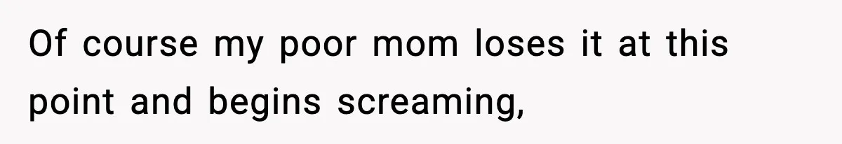 Of course my poor mom loses it at this point and begins screaming,