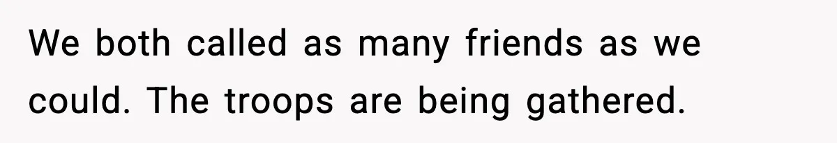 We both called as many friends as we could. The troops are being gathered.