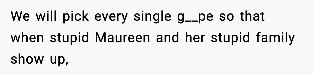 We will pick every single g__pe so that when stupid Maureen and her stupid family show up,