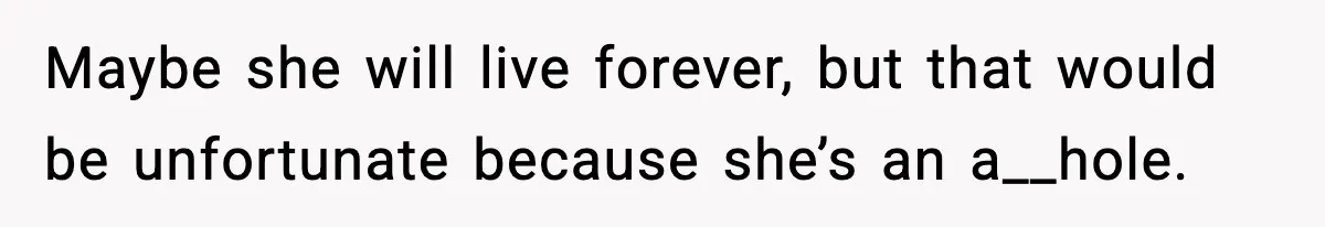 Maybe she will live forever, but that would be unfortunate because she’s an a__hole.