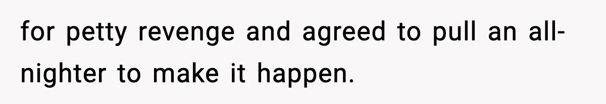 for petty revenge and agreed to pull an all-nighter to make it happen.