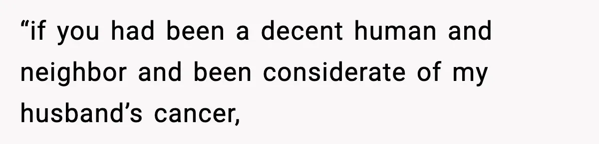 “if you had been a decent human and neighbor and been considerate of my husband’s cancer,