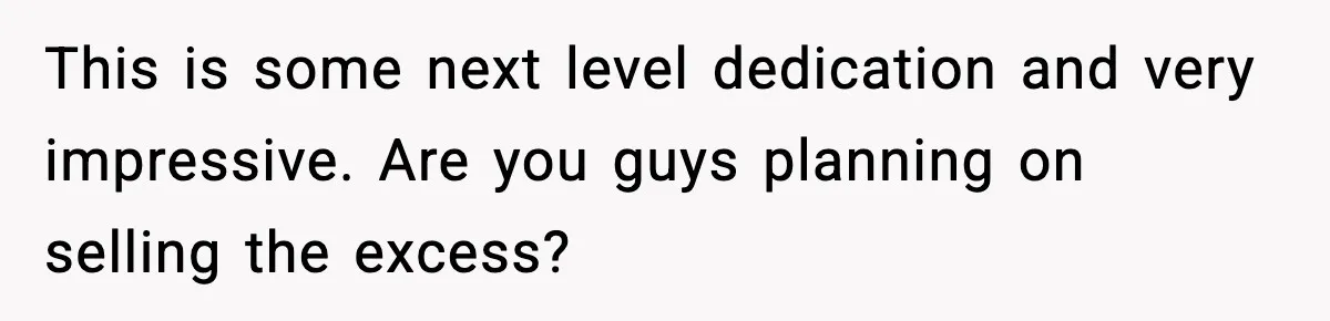 This is some next level dedication and very impressive. Are you guys planning on selling the excess?