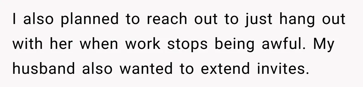 I also planned to reach out to just hang out with her when work stops being awful. My husband also wanted to extend invites.