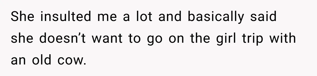 She insulted me a lot and basically said she doesn’t want to go on the girl trip with an old cow.