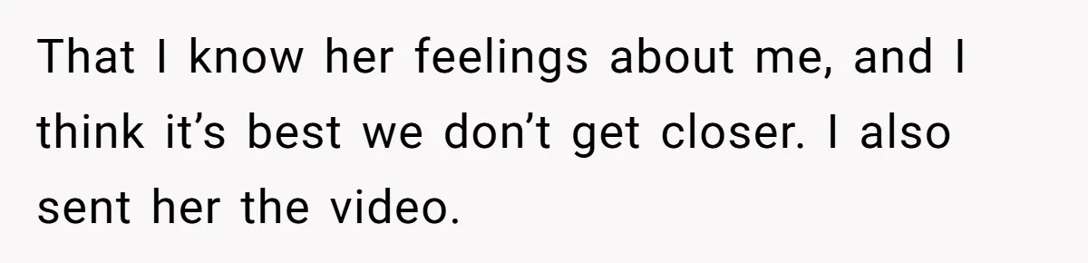 That I know her feelings about me, and I think it’s best we don’t get closer. I also sent her the video.