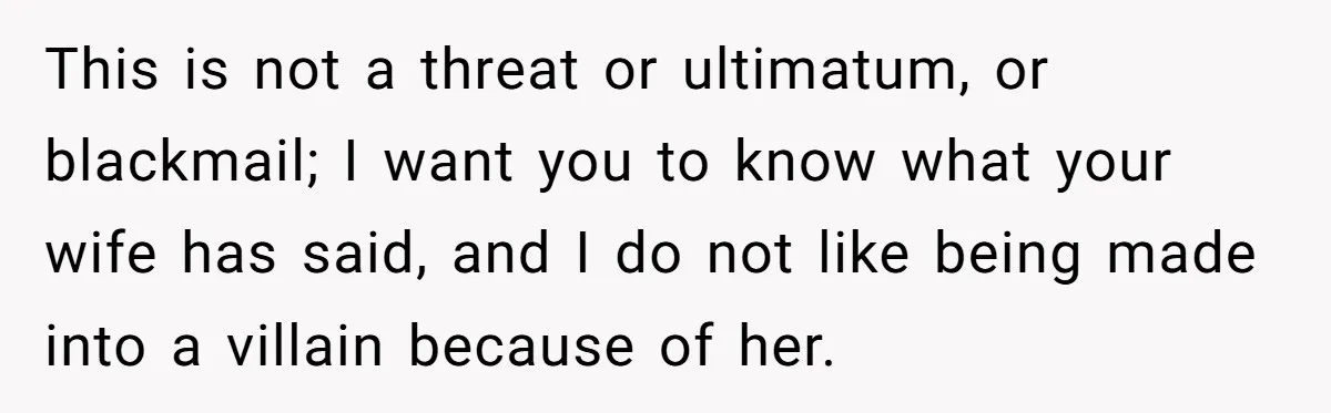 This is not a threat or ultimatum, or blackmail; I want you to know what your wife has said, and I do not like being made into a villain because...