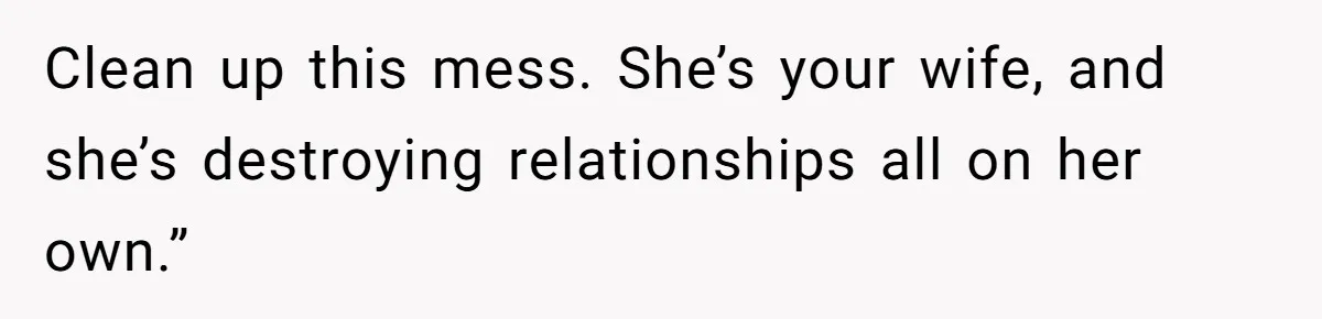 Clean up this mess. She’s your wife, and she’s destroying relationships all on her own.”