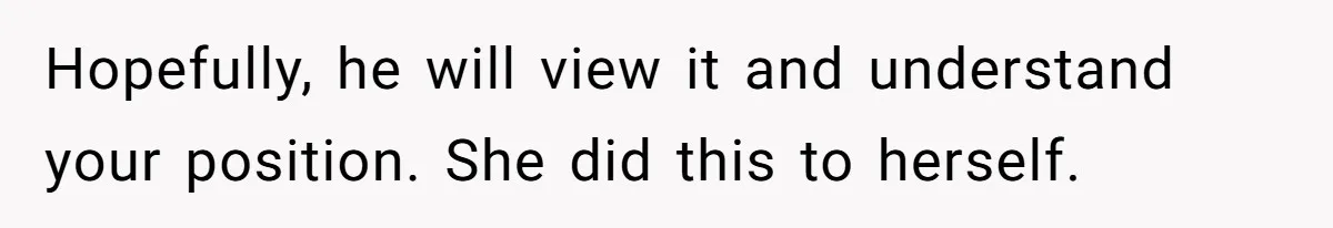 Hopefully, he will view it and understand your position. She did this to herself.