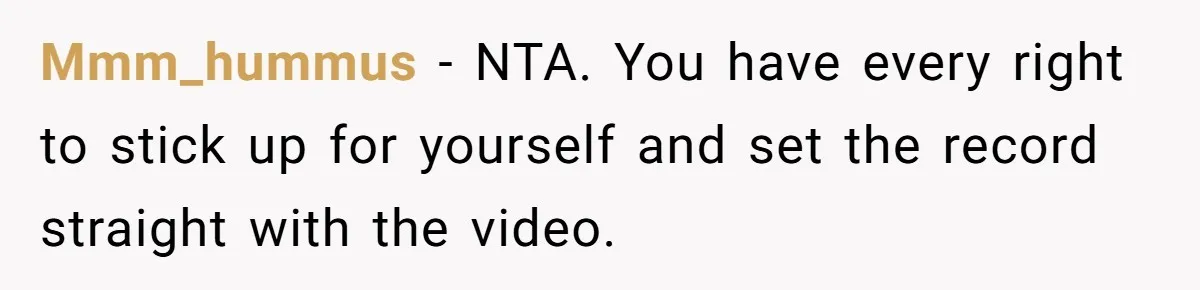 Mmm_hummus − NTA. You have every right to stick up for yourself and set the record straight with the video.