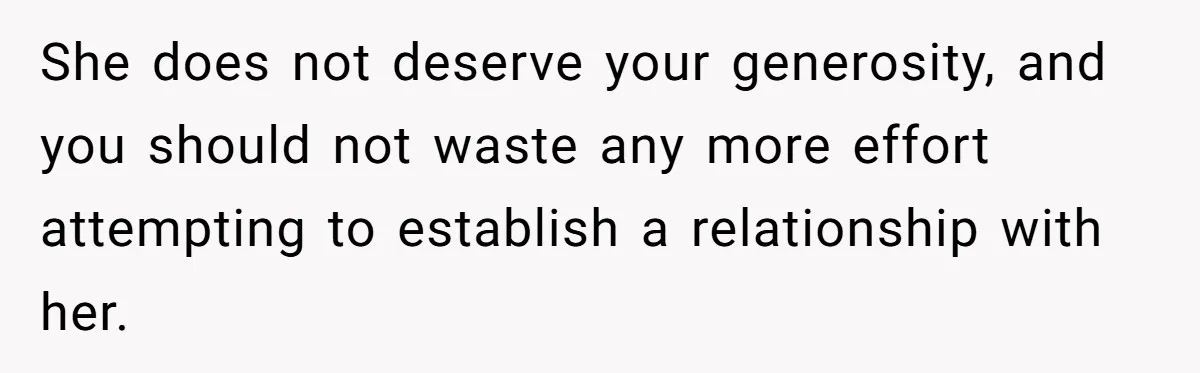 She does not deserve your generosity, and you should not waste any more effort attempting to establish a relationship with her.